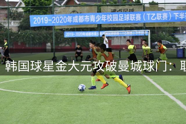 韩国球星金大元攻破曼城球门：职业生涯最闪耀时刻